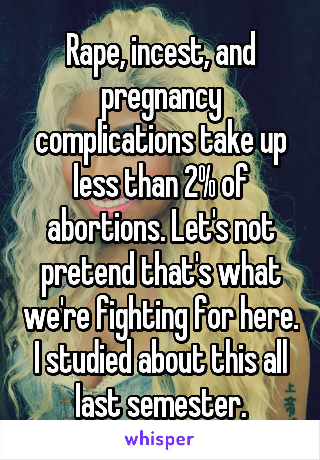 Rape, incest, and pregnancy complications take up less than 2% of abortions. Let's not pretend that's what we're fighting for here. I studied about this all last semester.