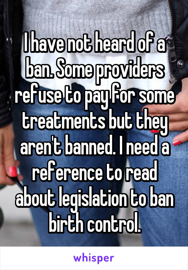 I have not heard of a ban. Some providers refuse to pay for some treatments but they aren't banned. I need a reference to read about legislation to ban birth control.