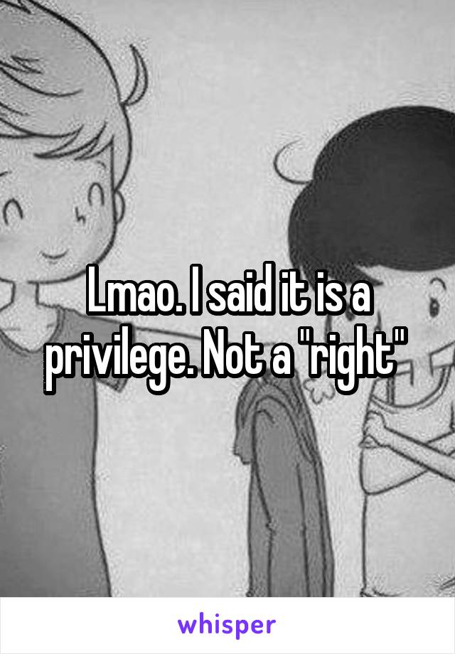 Lmao. I said it is a privilege. Not a "right" 