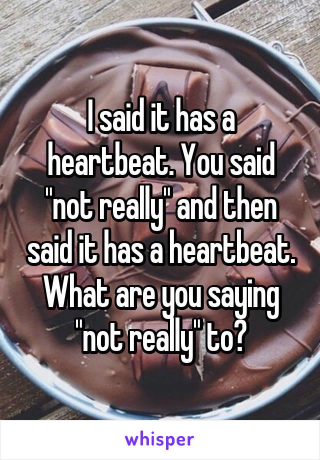 I said it has a heartbeat. You said "not really" and then said it has a heartbeat. What are you saying "not really" to?