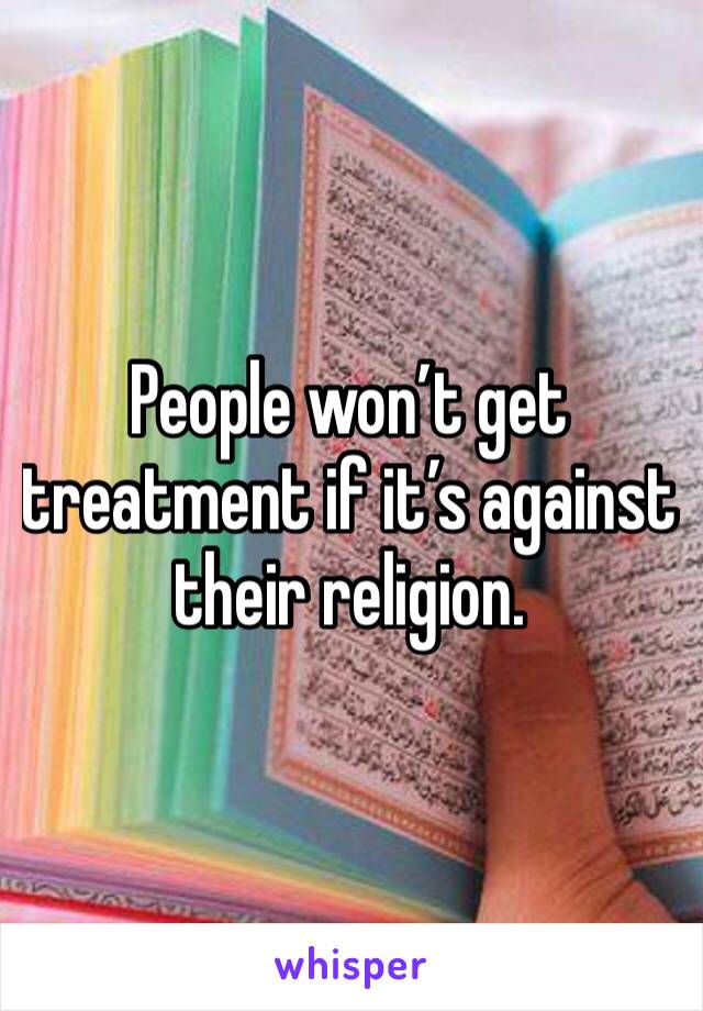 People won’t get treatment if it’s against their religion. 