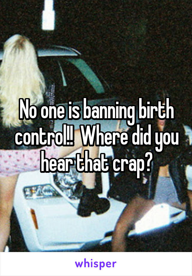 No one is banning birth control!!  Where did you hear that crap?