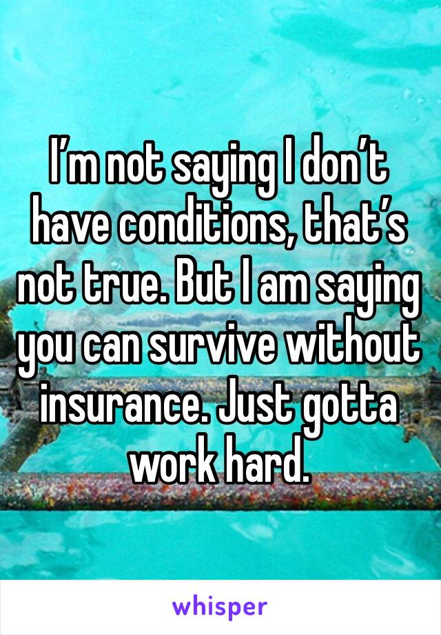 I’m not saying I don’t have conditions, that’s not true. But I am saying you can survive without insurance. Just gotta work hard. 