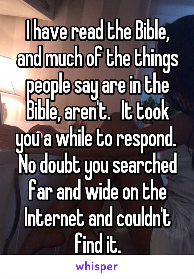 I have read the Bible, and much of the things people say are in the Bible, aren't.   It took you a while to respond.  No doubt you searched far and wide on the Internet and couldn't find it.