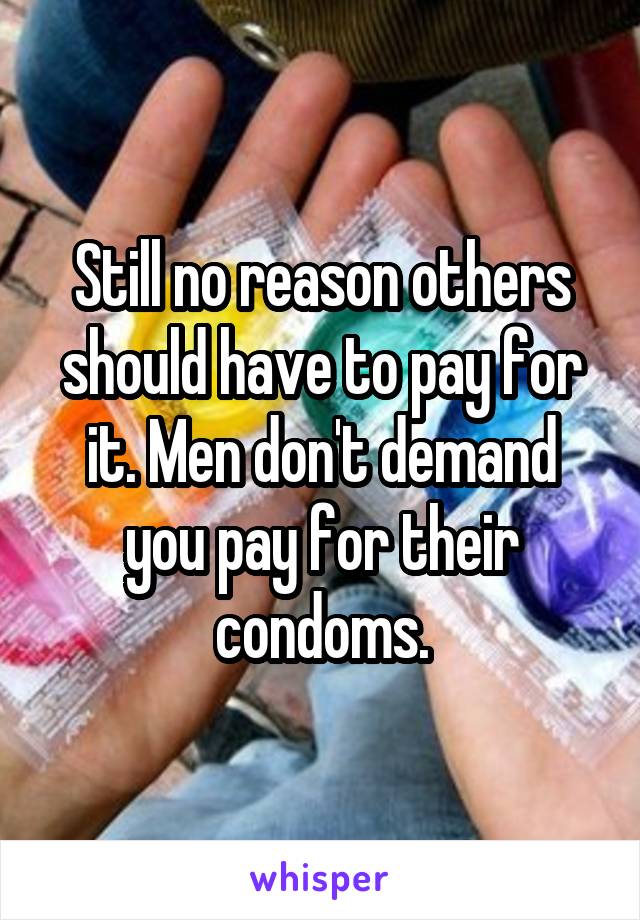 Still no reason others should have to pay for it. Men don't demand you pay for their condoms.