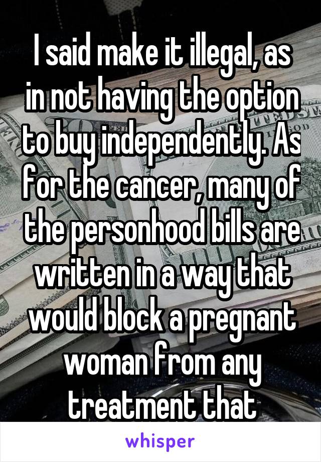 I said make it illegal, as in not having the option to buy independently. As for the cancer, many of the personhood bills are written in a way that would block a pregnant woman from any treatment that