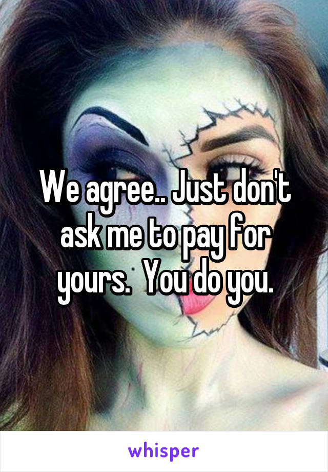 We agree.. Just don't ask me to pay for yours.  You do you.