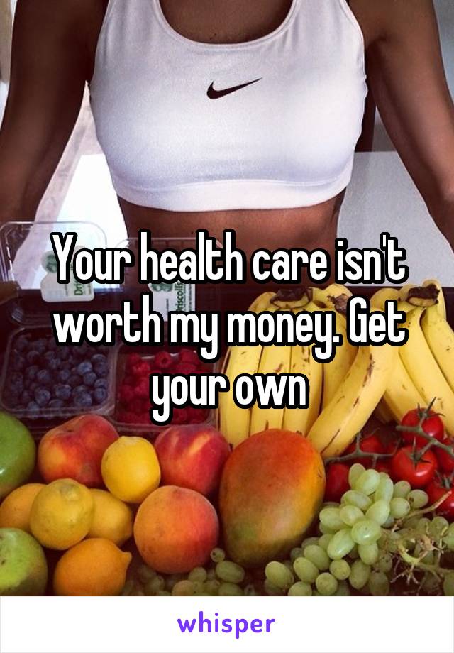 Your health care isn't worth my money. Get your own