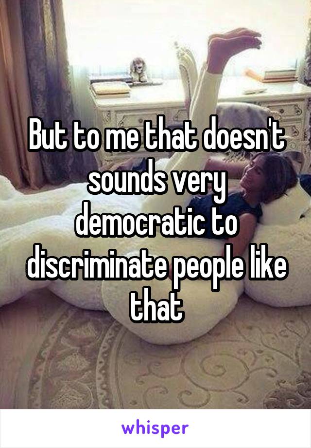 But to me that doesn't sounds very democratic to discriminate people like that