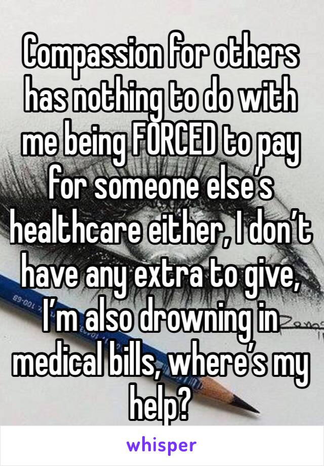 Compassion for others has nothing to do with me being FORCED to pay for someone else’s healthcare either, I don’t have any extra to give, I’m also drowning in medical bills, where’s my help?