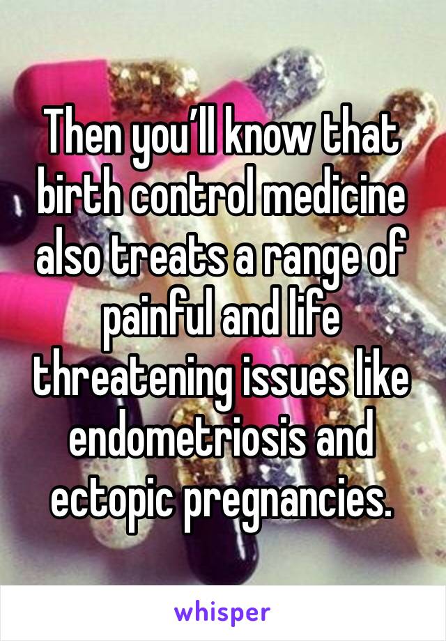 Then you’ll know that birth control medicine also treats a range of painful and life threatening issues like endometriosis and ectopic pregnancies. 