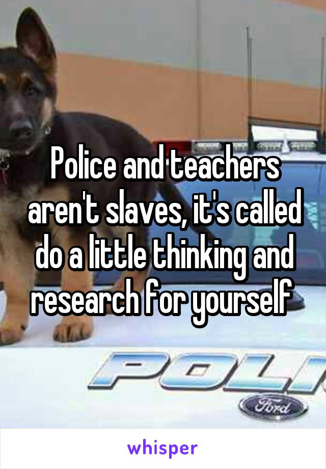 Police and teachers aren't slaves, it's called do a little thinking and research for yourself 