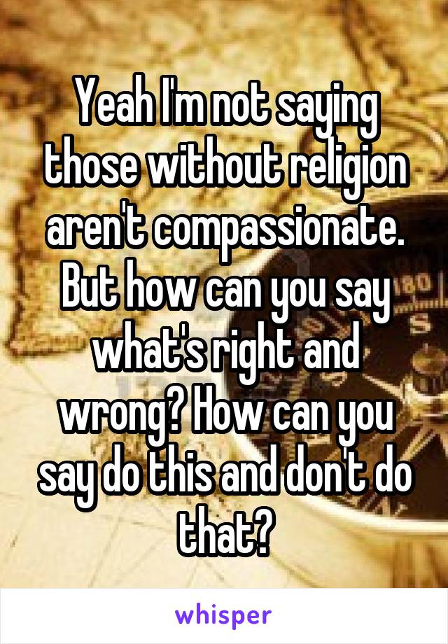 Yeah I'm not saying those without religion aren't compassionate. But how can you say what's right and wrong? How can you say do this and don't do that?