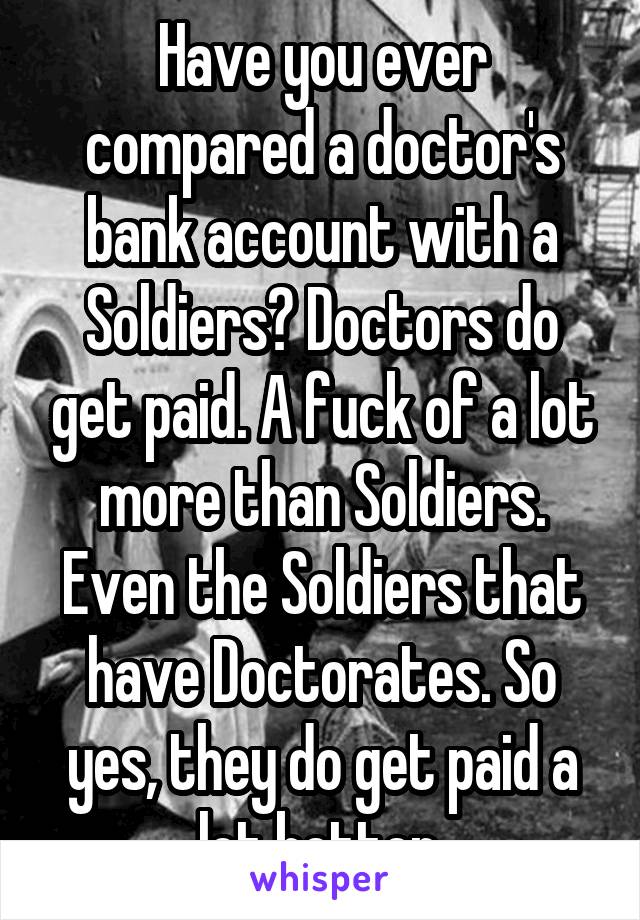 Have you ever compared a doctor's bank account with a Soldiers? Doctors do get paid. A fuck of a lot more than Soldiers. Even the Soldiers that have Doctorates. So yes, they do get paid a lot better.