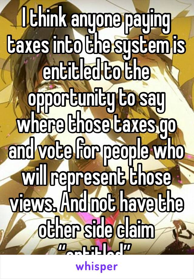 I think anyone paying taxes into the system is entitled to the opportunity to say where those taxes go and vote for people who will represent those views. And not have the other side claim “entitled”.