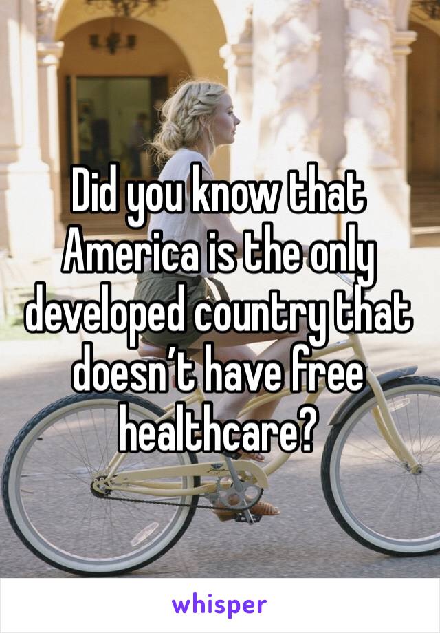 Did you know that America is the only developed country that doesn’t have free healthcare?