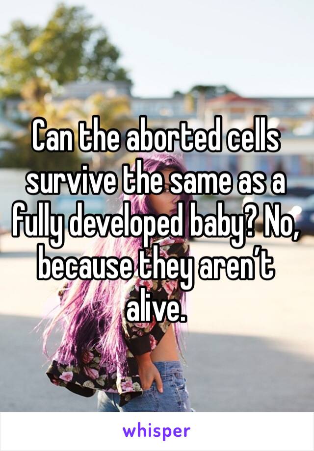 Can the aborted cells survive the same as a fully developed baby? No, because they aren’t alive.