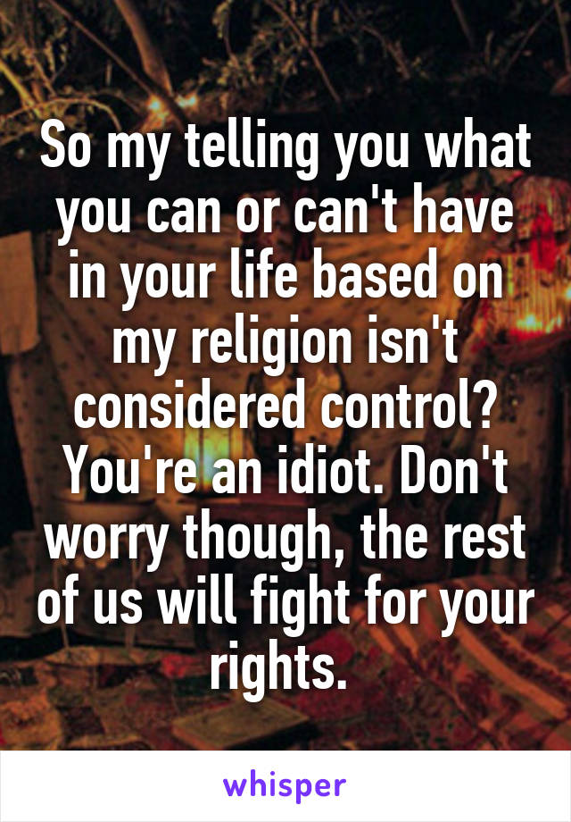 So my telling you what you can or can't have in your life based on my religion isn't considered control? You're an idiot. Don't worry though, the rest of us will fight for your rights. 