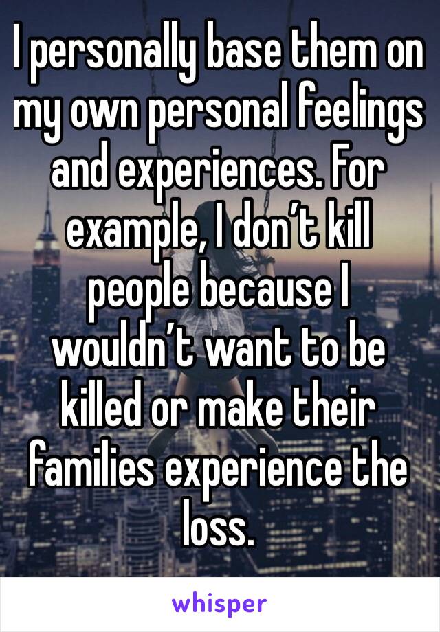 I personally base them on my own personal feelings and experiences. For example, I don’t kill people because I wouldn’t want to be killed or make their families experience the loss. 