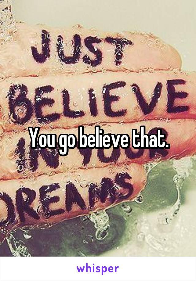 You go believe that.