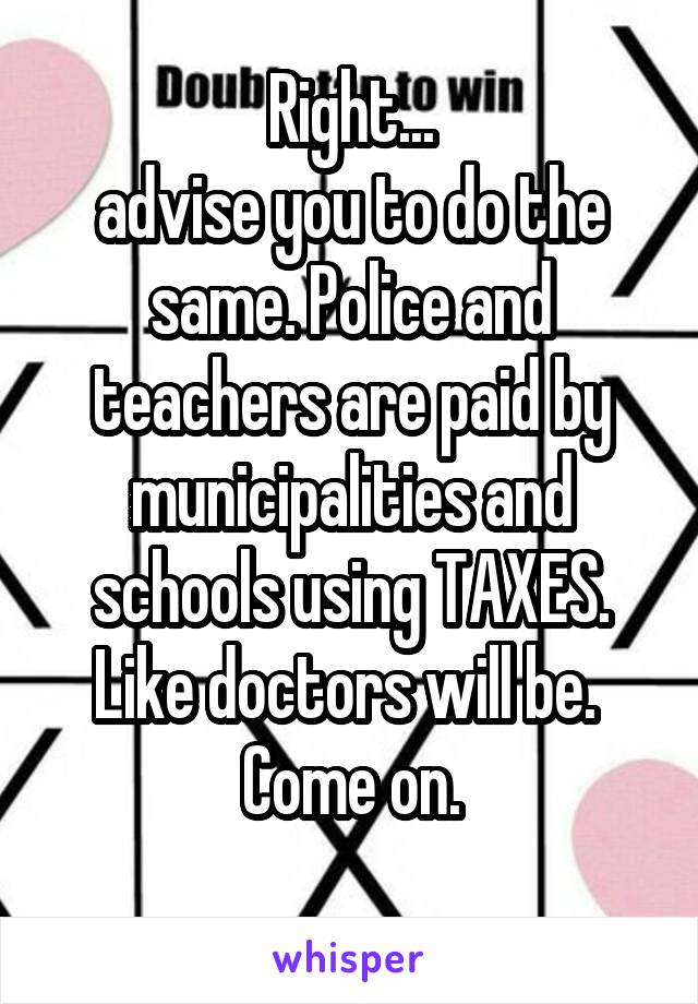 Right...
advise you to do the same. Police and teachers are paid by municipalities and schools using TAXES. Like doctors will be. 
Come on.
