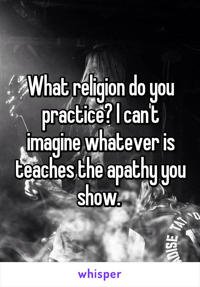 What religion do you practice? I can't imagine whatever is teaches the apathy you show. 