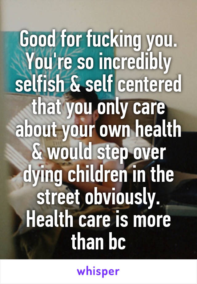 Good for fucking you. You're so incredibly selfish & self centered that you only care about your own health & would step over dying children in the street obviously. Health care is more than bc