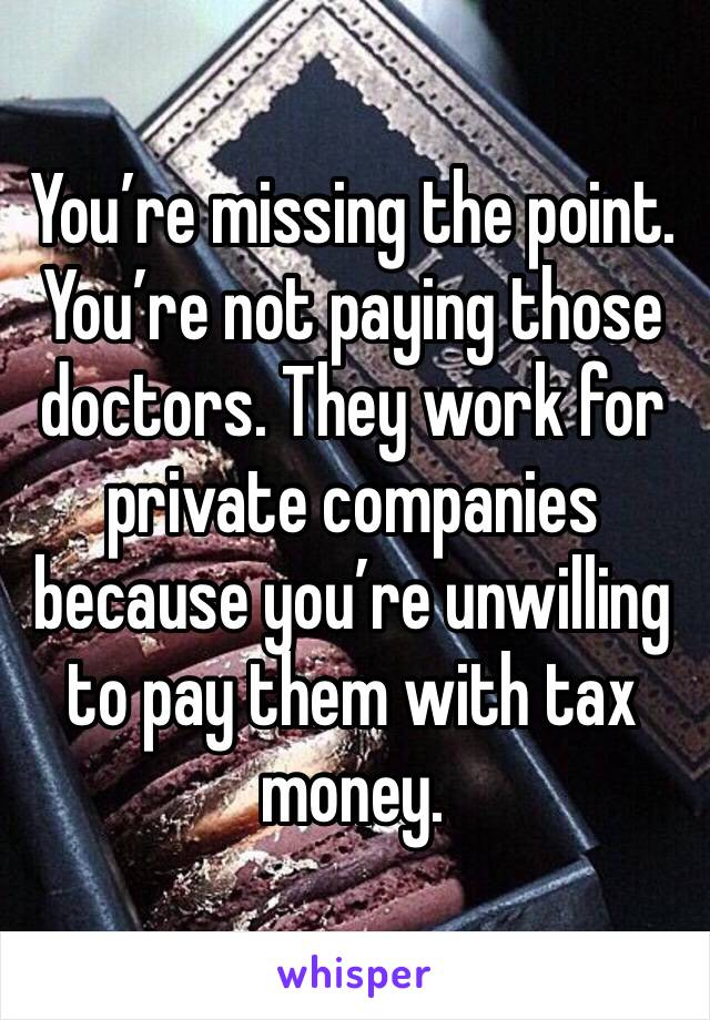 You’re missing the point. 
You’re not paying those doctors. They work for private companies because you’re unwilling to pay them with tax money. 