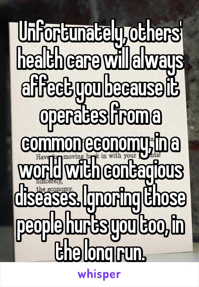 Unfortunately, others' health care will always affect you because it operates from a common economy, in a world with contagious diseases. Ignoring those people hurts you too, in the long run.