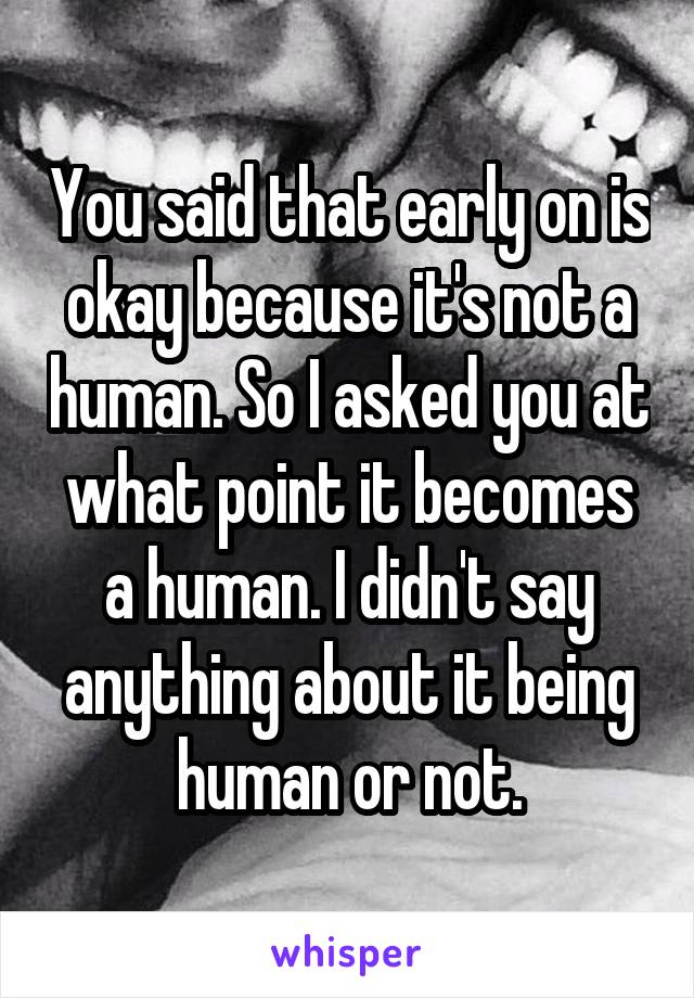 You said that early on is okay because it's not a human. So I asked you at what point it becomes a human. I didn't say anything about it being human or not.