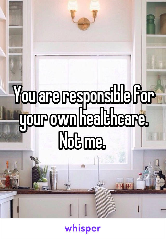 You are responsible for your own healthcare. Not me. 