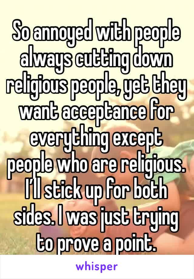 So annoyed with people always cutting down religious people, yet they want acceptance for everything except  people who are religious. I’ll stick up for both sides. I was just trying to prove a point.