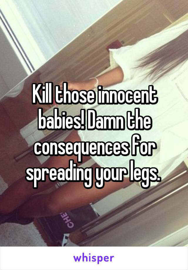 Kill those innocent babies! Damn the consequences for spreading your legs. 