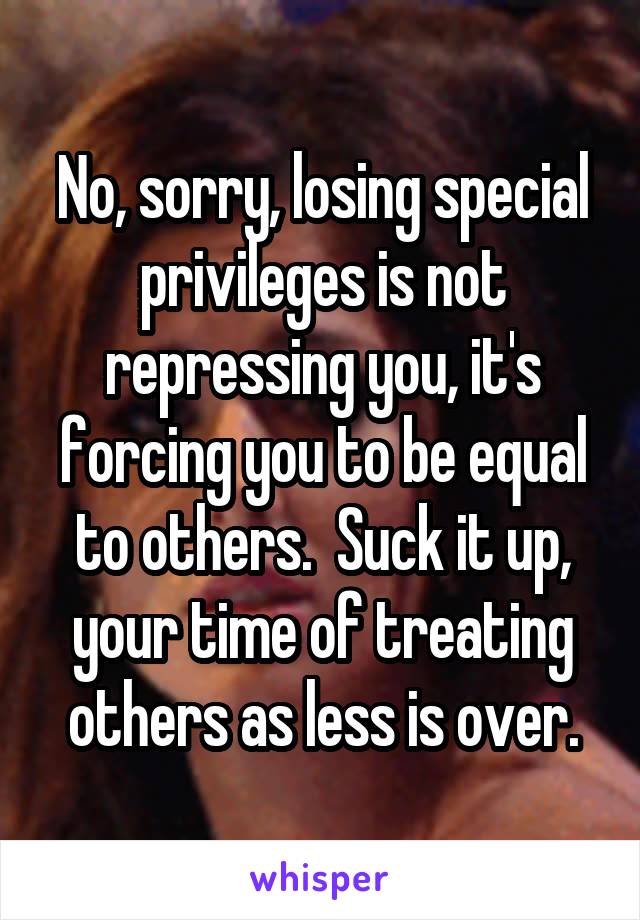 No, sorry, losing special privileges is not repressing you, it's forcing you to be equal to others.  Suck it up, your time of treating others as less is over.