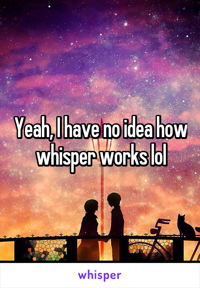 Yeah, I have no idea how whisper works lol