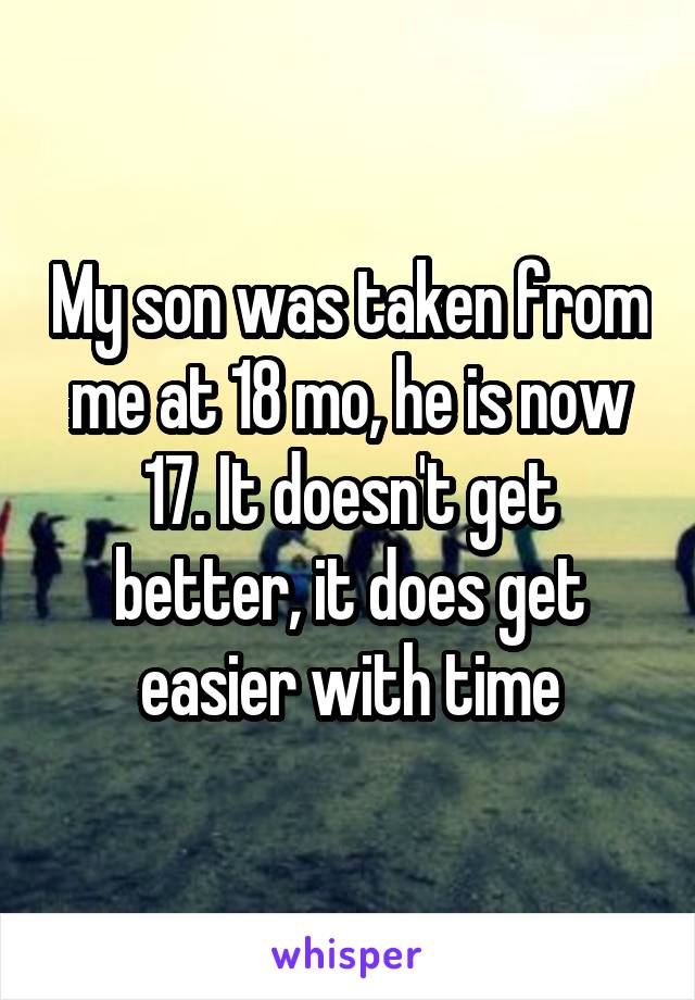 My son was taken from me at 18 mo, he is now 17. It doesn't get better, it does get easier with time