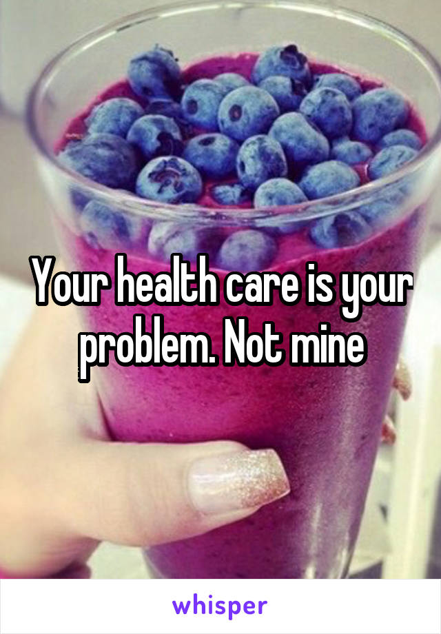 Your health care is your problem. Not mine