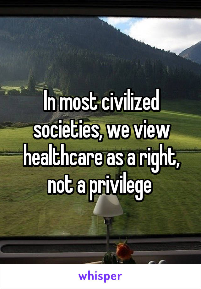 In most civilized societies, we view healthcare as a right, not a privilege 