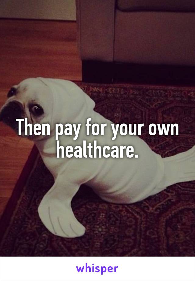 Then pay for your own healthcare.