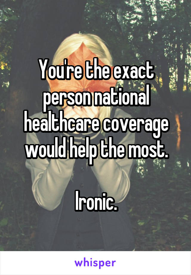 You're the exact person national healthcare coverage would help the most.

Ironic.