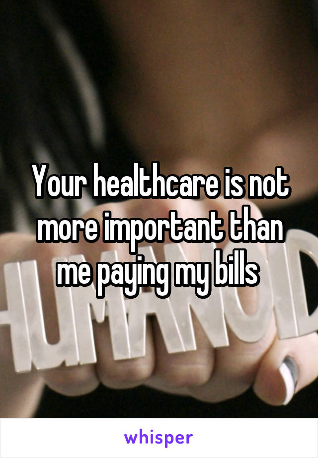 Your healthcare is not more important than me paying my bills 