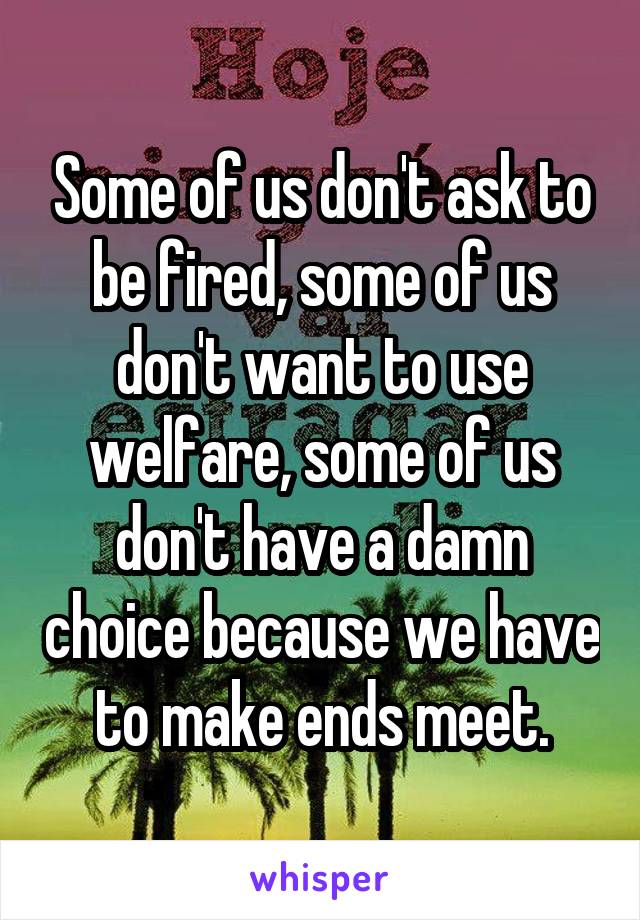 Some of us don't ask to be fired, some of us don't want to use welfare, some of us don't have a damn choice because we have to make ends meet.