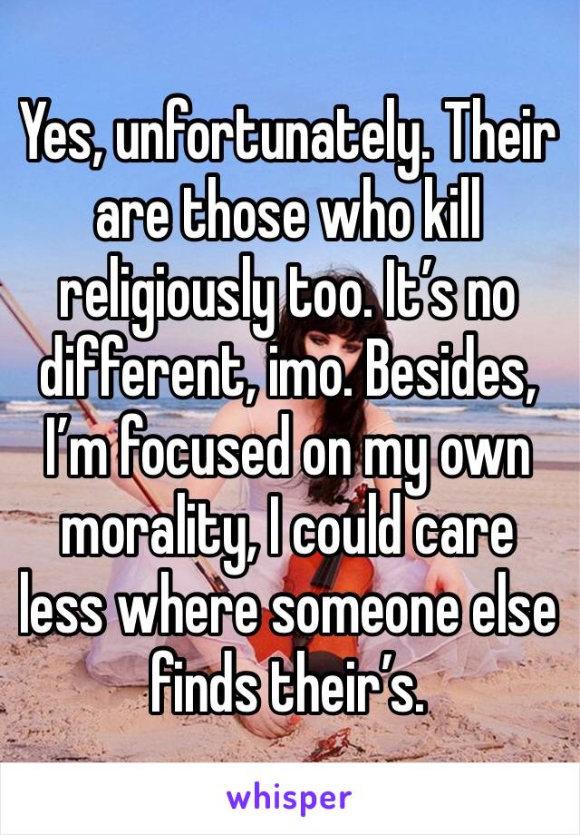 Yes, unfortunately. Their are those who kill religiously too. It’s no different, imo. Besides, I’m focused on my own morality, I could care less where someone else finds their’s. 