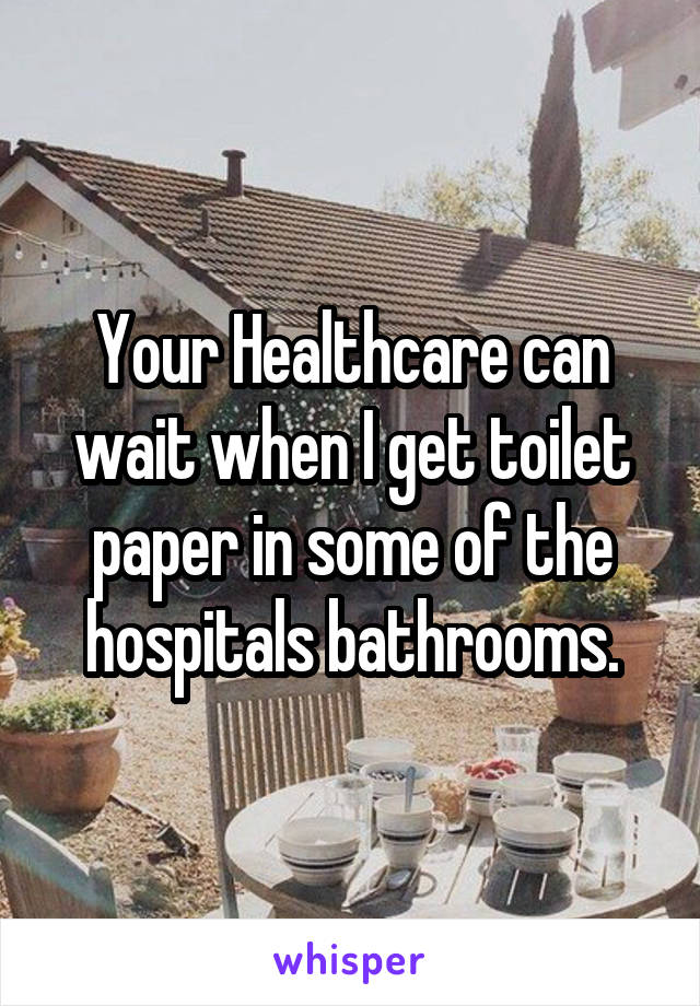 Your Healthcare can wait when I get toilet paper in some of the hospitals bathrooms.