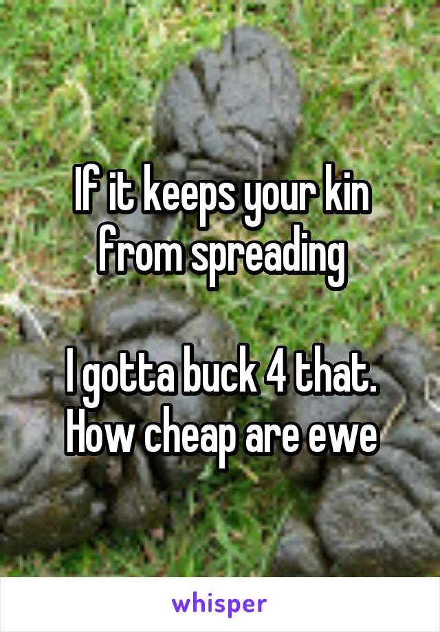 If it keeps your kin from spreading

I gotta buck 4 that. How cheap are ewe