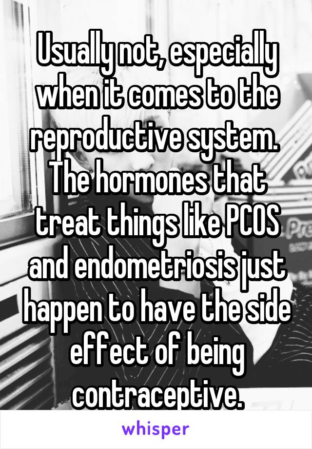 Usually not, especially when it comes to the reproductive system.  The hormones that treat things like PCOS and endometriosis just happen to have the side effect of being contraceptive.