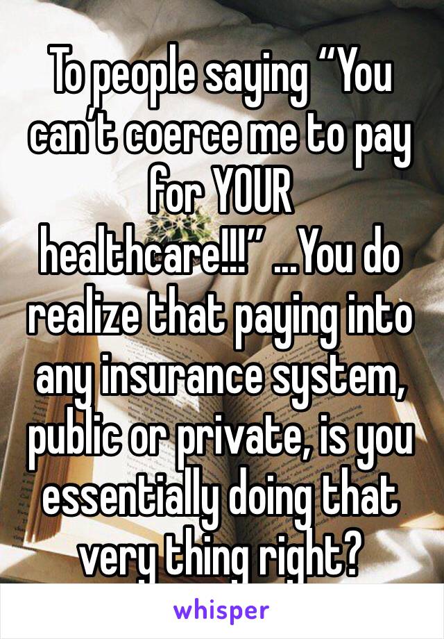 To people saying “You can’t coerce me to pay for YOUR healthcare!!!” ...You do realize that paying into any insurance system, public or private, is you essentially doing that very thing right?