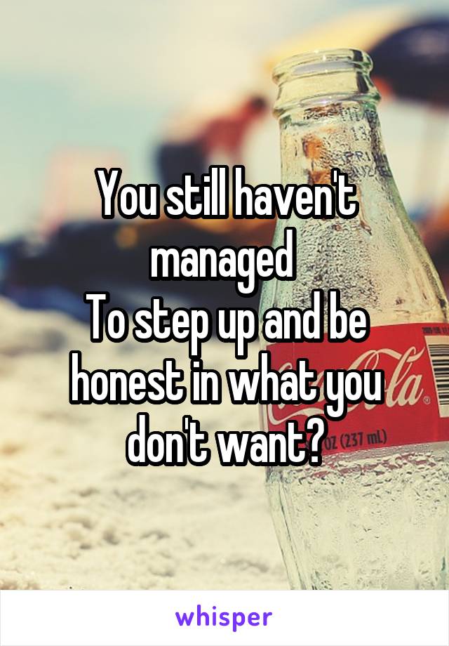 You still haven't managed 
To step up and be honest in what you don't want?