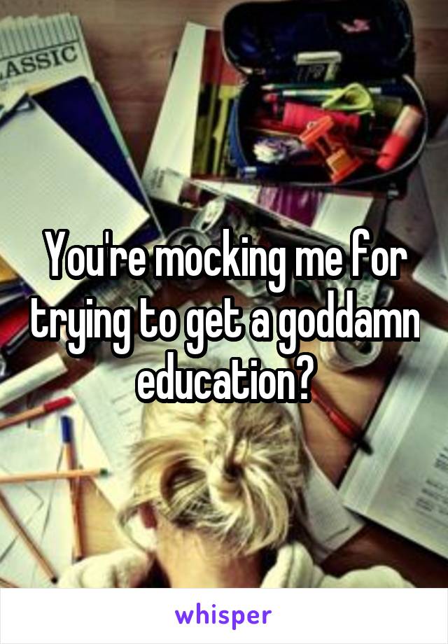 You're mocking me for trying to get a goddamn education?