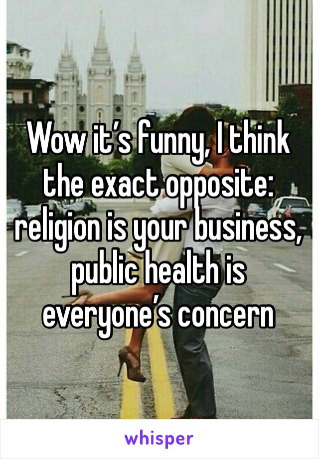 Wow it’s funny, I think the exact opposite: religion is your business, public health is everyone’s concern